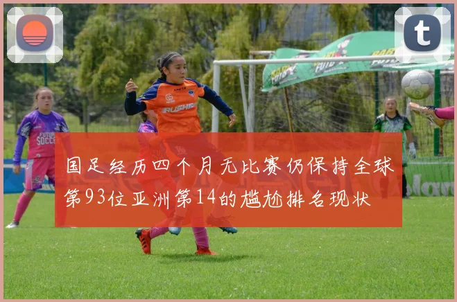国足经历四个月无比赛仍保持全球第93位亚洲第14的尴尬排名现状