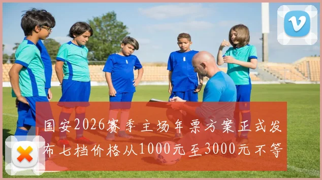 国安2026赛季主场年票方案正式发布七档价格从1000元至3000元不等