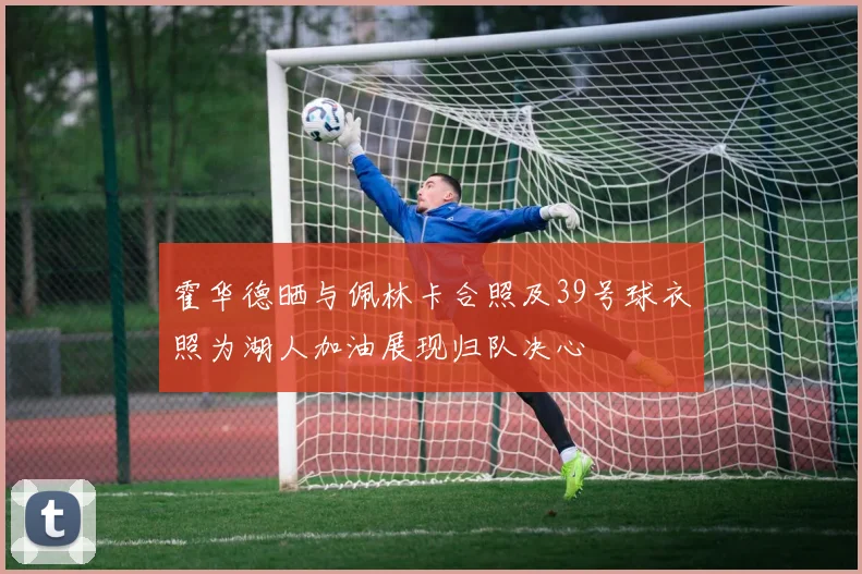 霍华德晒与佩林卡合照及39号球衣照为湖人加油展现归队决心