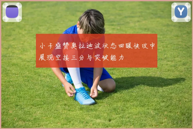小卡盛赞奥拉迪波状态回暖快攻中展现空接三分与突破能力