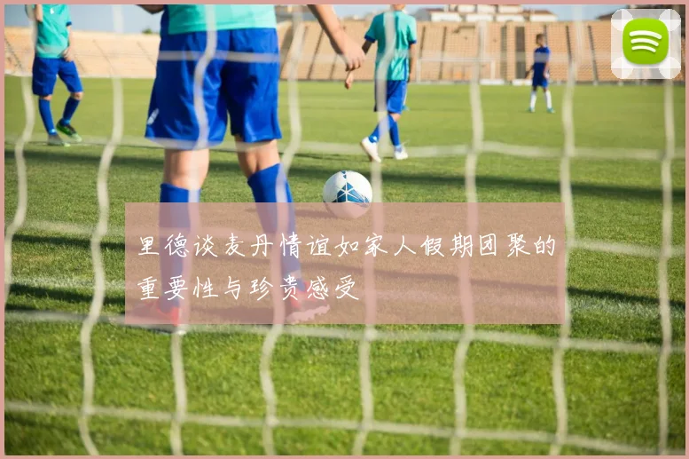 里德谈麦丹情谊如家人假期团聚的重要性与珍贵感受