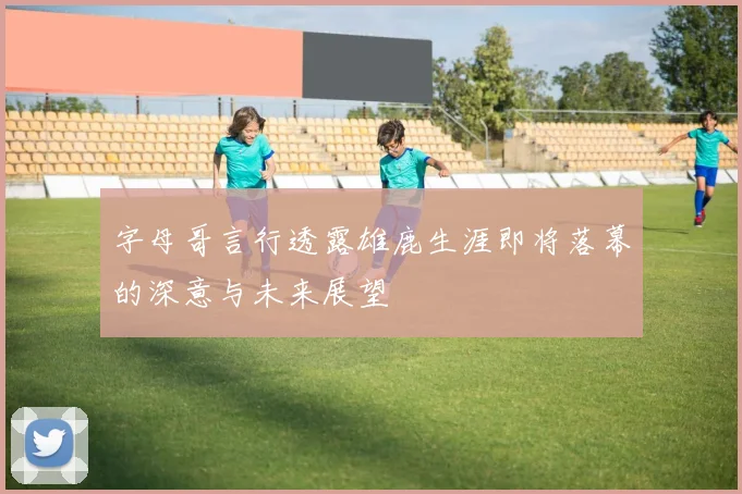 字母哥言行透露雄鹿生涯即将落幕的深意与未来展望