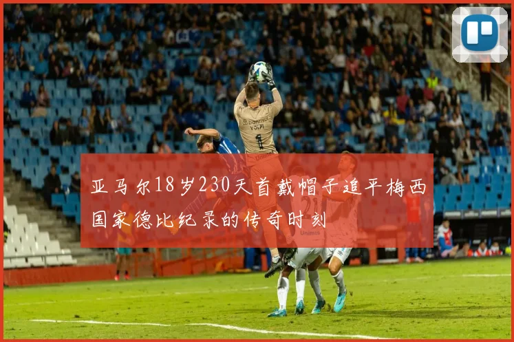 亚马尔18岁230天首戴帽子追平梅西国家德比纪录的传奇时刻